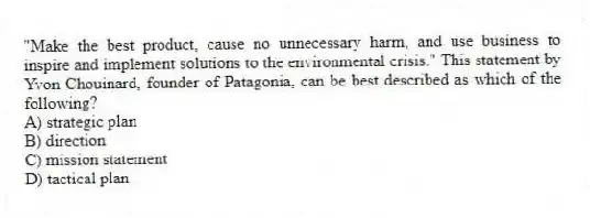 "Make the best product, cause no unnecessary harm, and use business to inspire and implement solutions to the environmental crisis." This statement by Yvon Chouinard, founder of Patagonia, can be best described as which of the following?
A) strategic plan
B) direction
C) mission statement
D) tactical plan