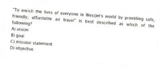 "To enrich the lives of everyone in WestJet's world by providing safe, friendly, affordable air travel" is best described as which of the following?
A) vision
B) goal
C) mission statement
D) objective