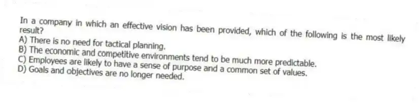 In a company in which an effective vision has been provided, which of the following is the most likely result?
A) There is no need for tactical planning.
B) The economic and competitive environments tend to be much more predictable.
C) Employees are likely to have a sense of purpose and a common set of values.
D) Goals and objectives are no longer needed.