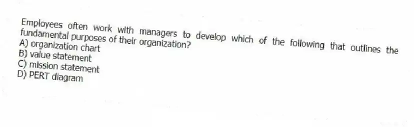 Employees often work with managers to develop which of the following that outlines the fundamental purposes of their organization?
A) organization chart
B) value statement
C) mission statement
D) PERT diagram