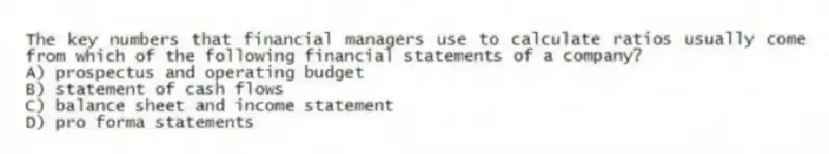 The key numbers that financial managers use to calculate ratios usually come from which of the following financial statements of a company?
A) prospectus and operating budget
B) statement of cash flows
C) balance sheet and income statement
D) pro forma statements