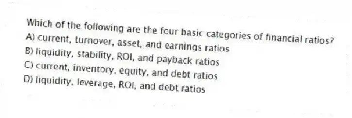Which of the following are the four basic categories of financial ratios?
A) current, turnover, asset, and earnings ratios
B) liquidity, stability, ROI, and payback ratios
C) current, inventory, equity, and debt ratios
D) liquidity, leverage, ROI, and debt ratios