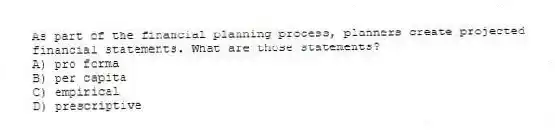 As part of the financial planning process, planners create projected financial statements. What are those statements?
A) pro forma
B) per capita
C) empirical
D) prescriptive