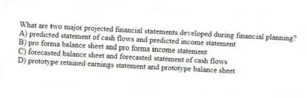 What are two major projected financial statements developed during financial planning?
A) predicted statement of cash flows and predicted income statement
B) pro forma balance sheet and pro forma income statement
C) forecasted balance sheet and forecasted statement of cash flows
D) prototype retained earnings statement and prototype balance sheet