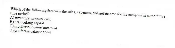 Which of the following forecasts the sales, expenses, and net income for the company in some future time period?
A) inventory turnover ratio
B) net working capital
C) pro forma income statement
D) pro forma balance sheet