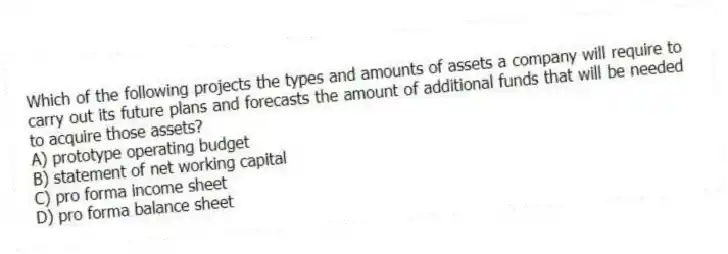 Which of the following projects the types and amounts of assets a company will require to carry out its future plans and forecasts the amount of additional funds that will be needed to acquire those assets?
A) prototype operating budget
B) statement of net working capital
C) pro forma income sheet
D) pro forma balance sheet