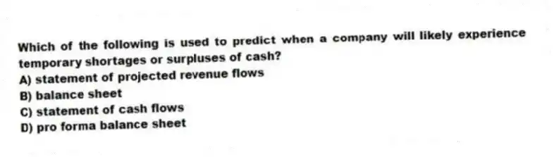 Which of the following is used to predict when a company will likely experience temporary shortages or surpluses of cash?
A) statement of projected revenue flows
B) balance sheet
C) statement of cash flows
D) pro forma balance sheet