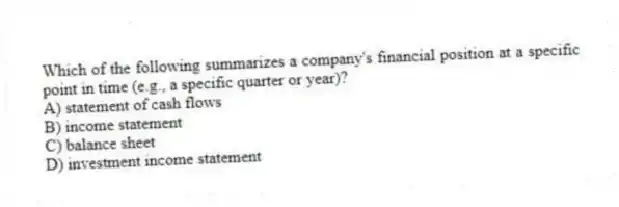 Which of the following summarizes a company's financial position at a specific point in time (e.g., a specific quarter or year)?
A) statement of cash flows
B) income statement
C) balance sheet
D) investment income statement