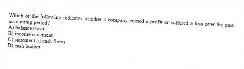Which of the following indicates whether a company earned a profit or suffered a loss over the past accounting period?
A) balance sheet
B) income statement
C) statement of cash flows
D) cash budget
