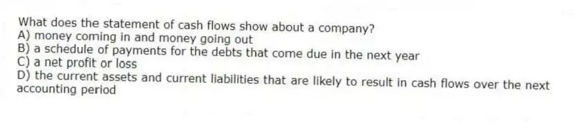 What does the statement of cash flows show about a company?
A) money coming in and money going out
B) a schedule of payments for the debts that come due in the next year
C) a net profit or loss
D) the current assets and current liabilities that are likely to result in cash flows over the next accounting period