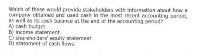 Which of these would provide stakeholders with information about how a company obtained and used cash in the most recent accounting period, as well as its cash balance at the end of the accounting period?
A) cash budget
B) income statement
C) shareholders' equity statement
D) statement of cash flows