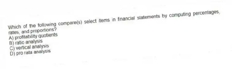 Which of the following compare(s) select items in financial statements by computing percentages, rates, and proportions?
A) profitability quotients
B) ratio analysis
C) vertical analysis
D) pro rata analysis