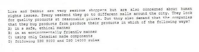 Lisa and Debbie are very serious shoppers but are also concerned about human rights issues. Every weekend they go to different malls around the city. They look for quality products at reasonable prices. But they also demand that the companies that they buy products from produce their products in which of the following ways?
A) in a safe, ethical manner
B) in an environmentally friendly manner
C) using only Canadian made components
D) following ISO 9000 and ISO 14000 rules