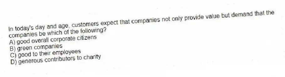 In today's day and age, customers expect that companies not only provide value but demand that the companies be which of the following?
A) good overall corporate citizens
B) green companies
C) good to their employees
D) generous contributors to charity
