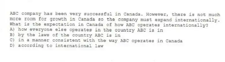 ABC company has been very successful in Canada. However, there is not much more room for growth in Canada so the company must expand internationally. What is the expectation in Canada of how ABC operates internationally?
A) how everyone else operates in the country ABC is in
B) by the laws of the country ABC is in
C) in a manner consistent with the way ABC operates in Canada
D) according to international law