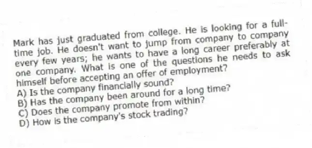 Mark has just graduated from college. He is looking for a full-time job. He doesn't want to jump from company to company every few years; he wants to have a long career preferably at one company. What is one of the questions he needs to ask himself before accepting an offer of employment?
A) Is the company financially sound?
B) Has the company been around for a long time?
C) Does the company promote from within?
D) How is the company's stock trading?