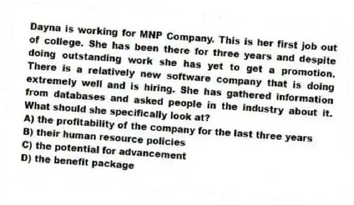 Dayna is working for MNP Company. This is her first job out of college. She has been there for three years and despite doing outstanding work she has yet to get a promotion. There is a relatively new software company that is doing extremely well and is hiring. She has gathered information from databases and asked people in the industry about it. What should she specifically look at?
A) the profitability of the company for the last three years
B) their human resource policies
C) the potential for advancement
D) the benefit package
