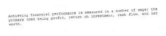 Achieving financial performance is measured in a number of ways; the primary ones being profit, return on investment, cash flow, and net worth.