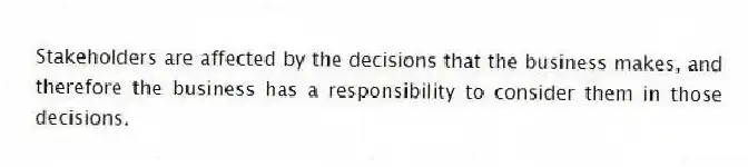 Stakeholders are affected by the decisions that the business makes, and therefore the business has a responsibility to consider them in those decisions.