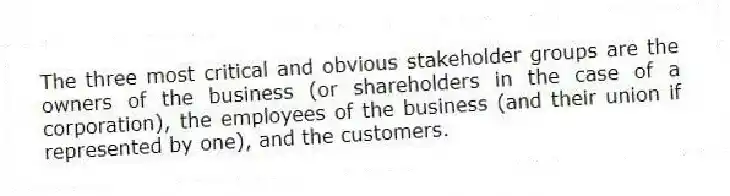 The three most critical and obvious stakeholder groups are the owners of the business (or shareholders in the case of a corporation), the employees of the business (and their union if represented by one), and the customers.