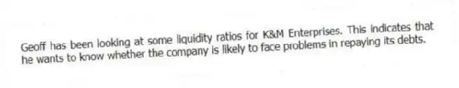 Geoff has been looking at some liquidity ratios for K&M Enterprises. This indicates that he wants to know whether the company is likely to face problems in repaying its debts.