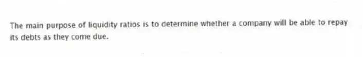 The main purpose of liquidity ratios is to determine whether a company will be able to repay its debts as they come due.