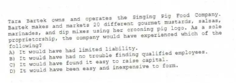 Tara Bartek owns and operates the Singing Pig Food Company. Bartek makes and markets 20 different gourmet mustards, salsas, marinades, and dip mixes using her crooning pig logo. As a sole proprietorship, the company would have experienced which of the following?
A) It would have had limited liability.
B) It would have had no trouble finding qualified employees.
C) It would have found it easy to raise capital.
D) It would have been easy and inexpensive to form.