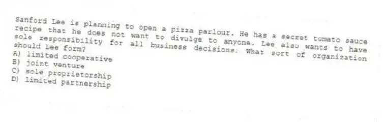 Sanford Lee is planning to open a pizza parlour. He has a secret tomato sauce recipe that he does not want to divulge to anyone. Lee also wants to have sole responsibility for all business decisions. What sort of organization should Lee form?
A) limited cooperative
B) joint venture
C) sole proprietorship
D) limited partnership