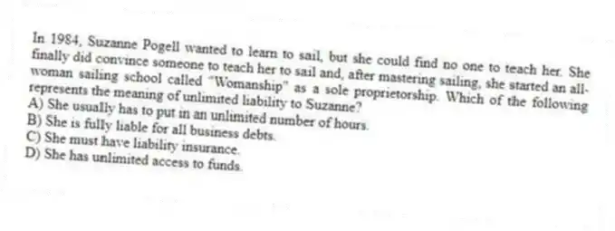 In 1984, Suzanne Pogell wanted to learn to sail, but she could find no one to teach her. She finally did convince someone to teach her to sail and, after mastering sailing, she started an all-woman sailing school called "Womanship" as a sole proprietorship. Which of the following represents the meaning of unlimited liability to Suzanne?
A) She usually has to put in an unlimited number of hours.
B) She is fully liable for all business debts.
C) She must have liability insurance.
D) She has unlimited access to funds.