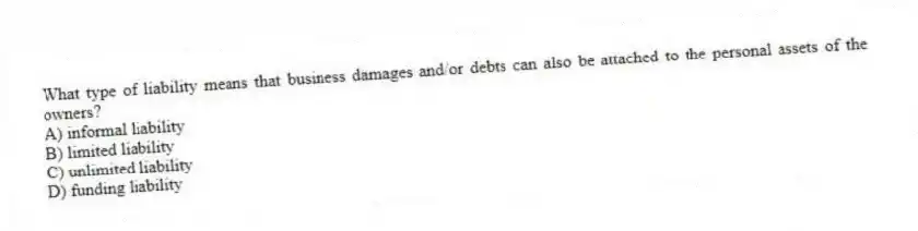 What type of liability means that business damages and/or debts can also be attached to the personal assets of the owners?
A) informal liability
B) limited liability
C) unlimited liability
D) funding liability