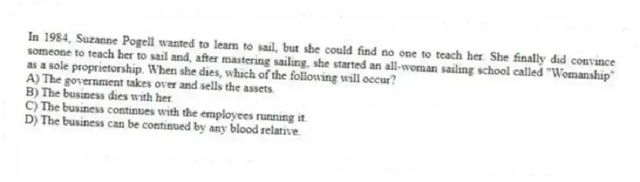 In 1984, Suzanne Pogell wanted to learn to sail, but she could find no one to teach her. She finally did convince someone to teach her to sail and, after mastering sailing, she started an all-woman sailing school called "Womanship" as a sole proprietorship. When she dies, which of the following will occur?
A) The government takes over and sells the assets.
B) The business dies with her.
C) The business continues with the employees running it.
D) The business can be continued by any blood relative.