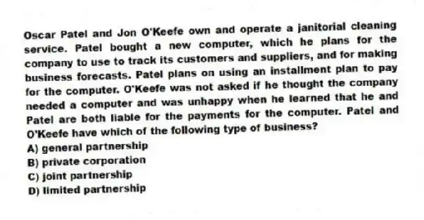 Oscar Patel and Jon O'Keefe own and operate a janitorial cleaning service. Patel bought a new computer, which he plans for the company to use to track its customers and suppliers, and for making business forecasts. Patel plans on using an installment plan to pay for the computer. O'Keefe was not asked if he thought the company needed a computer and was unhappy when he learned that he and Patel are both liable for the payments for the computer. Patel and O'Keefe have which of the following type of business?
A) general partnership
B) private corporation
C) joint partnership
D) limited partnership