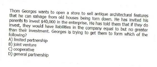 Thom Georges wants to open a store to sell antique architectural features that he can salvage from old houses being torn down. He has invited his parents to invest $40,000 in the enterprise. He has told them that if they do invest, they would have liabilities in the company equal to but no greater than their investment. Georges is trying to get them to form which of the following?
A) limited partnership
B) joint venture
C) cooperative
D) general partnership