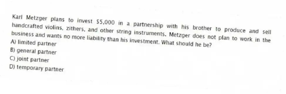 Karl Metzger plans to invest $5,000 in a partnership with his brother to produce and sell handcrafted violins, zithers, and other string instruments. Metzger does not plan to work in the business and wants no more liability than his investment. What should he be?
A) limited partner
B) general partner
C) joint partner
D) temporary partner
