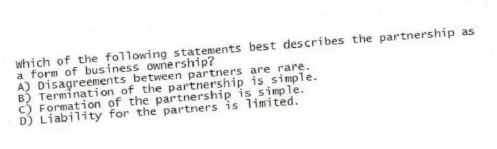 Which of the following statements best describes the partnership as a form of business ownership?
A) Disagreements between partners are rare.
B) Termination of the partnership is simple.
C) Formation of the partnership is simple.
D) Liability for the partners is limited.