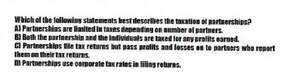 Which of the following statements best describes the taxation of partnerships?
A) Partnerships are limited in taxes depending on number of partners.
B) Both the partnership and the individuals are taxed for any profits earned.
C) Partnerships file tax returns but pass profits and losses on to partners who report them on their tax returns.
D) Partnerships use corporate tax rates in filing returns.