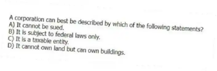 A corporation can best be described by which of the following statements?
A) It cannot be sued.
B) It is subject to federal laws only.
C) It is a taxable entity.
D) It cannot own land but can own buildings.