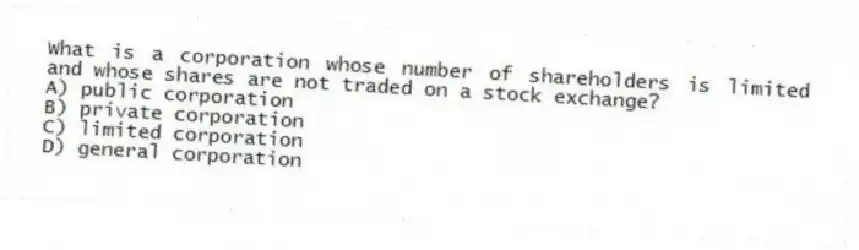 What is a corporation whose number of shareholders is limited and whose shares are not traded on a stock exchange?
A) public corporation
B) private corporation
C) limited corporation
D) general corporation