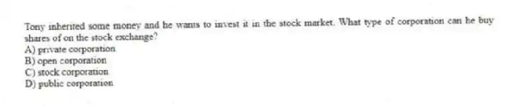 Tony inherited some money and he wants to invest it in the stock market. What type of corporation can he buy shares of on the stock exchange?
A) private corporation
B) open corporation
C) stock corporation
D) public corporation