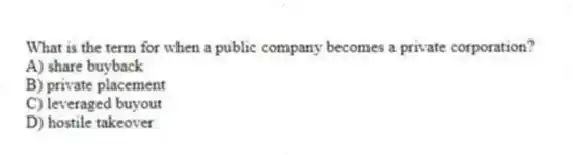 What is the term for when a public company becomes a private corporation?
A) share buyback
B) private placement
C) leveraged buyout
D) hostile takeover