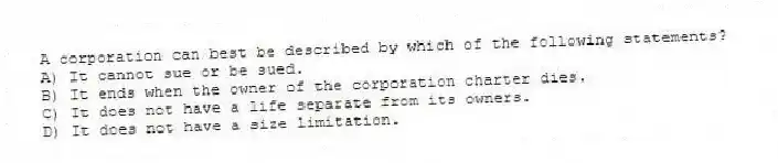 A corporation can best be described by which of the following statements?
A) It cannot sue or be sued.
B) It ends when the owner of the corporation charter dies.
C) It does not have a life separate from its owners.
D) It does not have a size limitation.