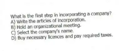 What is the first step in incorporating a company?
A) Write the articles of incorporation.
B) Hold an organizational meeting.
C) Select the company's name.
D) Buy necessary licences and pay required taxes.