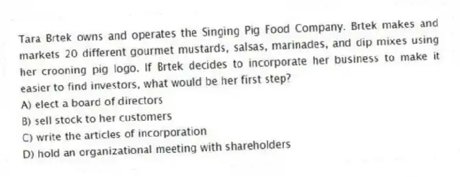 Tara Brtek owns and operates the Singing Pig Food Company. Brtek makes and markets 20 different gourmet mustards, salsas, marinades, and dip mixes using her crooning pig logo. If Brtek decides to incorporate her business to make it easier to find investors, what would be her first step?
A) elect a board of directors
B) sell stock to her customers
C) write the articles of incorporation
D) hold an organizational meeting with shareholders