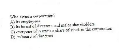 Who owns a corporation?
A) its employees
B) its board of directors and major shareholders
C) everyone who owns a share of stock in the corporation
D) its board of directors