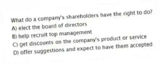 What do a company's shareholders have the right to do?
A) elect the board of directors
B) help recruit top management
C) get discounts on the company's product or service
D) offer suggestions and expect to have them accepted