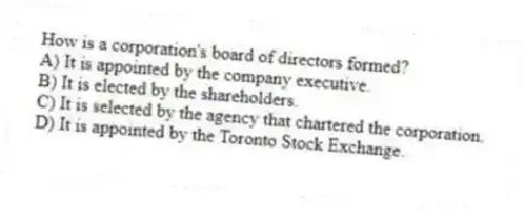 How is a corporation's board of directors formed?
A) It is appointed by the company executive.
B) It is elected by the shareholders.
C) It is selected by the agency that chartered the corporation.
D) It is appointed by the Toronto Stock Exchange.