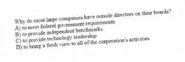 Why do most large companies have outside directors on their boards?
A) to meet federal government requirements
B) to provide independent benchmarks
C) to provide technology leadership
D) to bring a fresh view to all of the corporation's activities