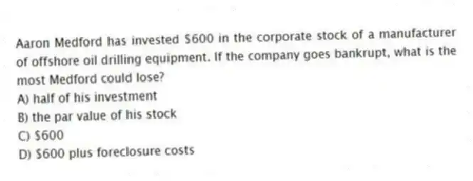 Aaron Medford has invested $600 in the corporate stock of a manufacturer of offshore oil drilling equipment. If the company goes bankrupt, what is the most Medford could lose?
A) half of his investment
B) the par value of his stock
C) $600
D) $600 plus foreclosure costs
