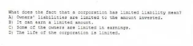 What does the fact that a corporation has limited liability mean?
A) Owners' liabilities are limited to the amount invested.
B) It can earn a limited amount.
C) Some of the owners are limited in earnings.
D) The life of the corporation is limited.