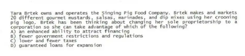 Tara Brtek owns and operates the Singing Pig Food Company. Brtek makes and markets 20 different gourmet mustards, salsas, marinades, and dip mixes using her crooning pig logo. Brtek has been thinking about changing her sole proprietorship to a corporation so she can take advantage of which of the following?
A) an enhanced ability to attract financing
B) fewer government restrictions and regulations
C) lower and fewer taxes
D) guaranteed loans for expansion